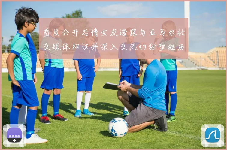 首度公开恋情女友透露与亚马尔社交媒体相识并深入交流的甜蜜经历