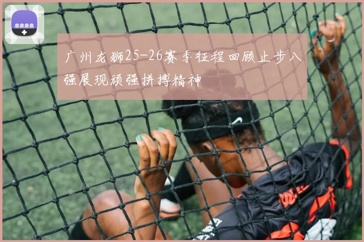 广州龙狮25-26赛季征程回顾止步八强展现顽强拼搏精神