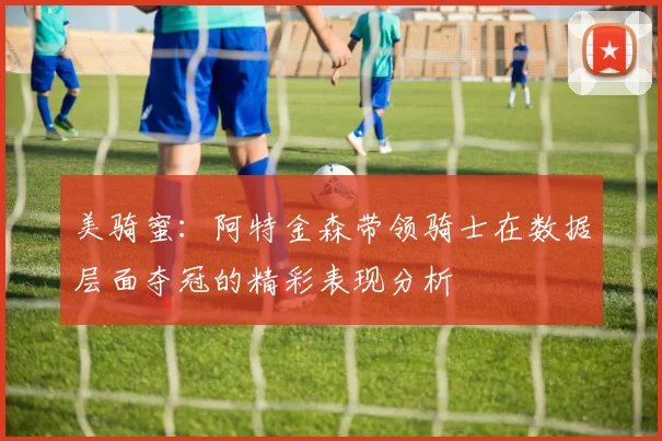 美骑蜜：阿特金森带领骑士在数据层面夺冠的精彩表现分析
