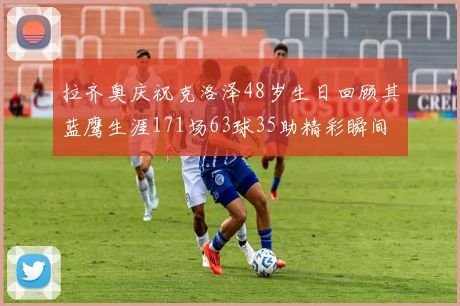 拉齐奥庆祝克洛泽48岁生日回顾其蓝鹰生涯171场63球35助精彩瞬间