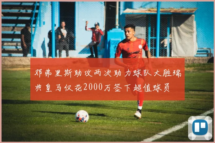 邓弗里斯助攻两次助力球队大胜瑞典皇马仅花2000万签下超值球员