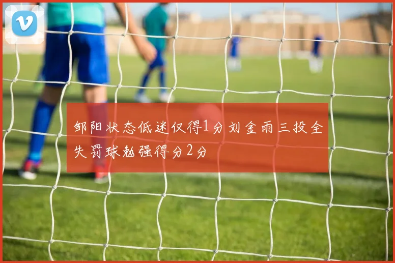 邹阳状态低迷仅得1分刘金雨三投全失罚球勉强得分2分