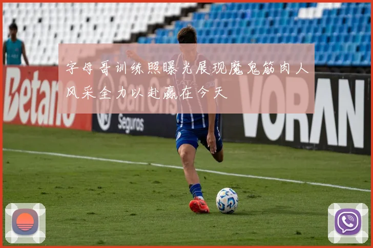 字母哥训练照曝光展现魔鬼筋肉人风采全力以赴赢在今天