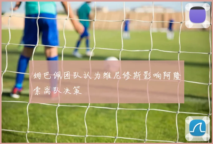 姆巴佩团队认为维尼修斯影响阿隆索离队决策