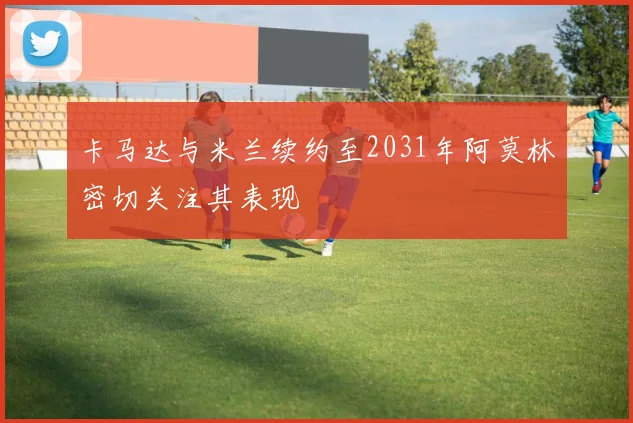 卡马达与米兰续约至2031年阿莫林密切关注其表现