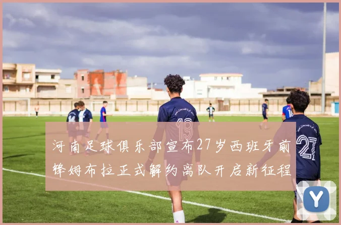 河南足球俱乐部宣布27岁西班牙前锋姆布拉正式解约离队开启新征程