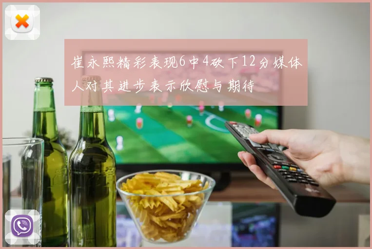 崔永熙精彩表现6中4砍下12分媒体人对其进步表示欣慰与期待