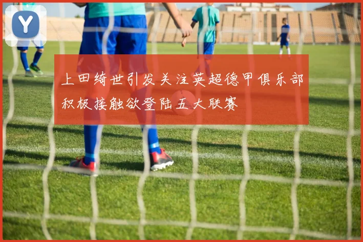 上田绮世引发关注英超德甲俱乐部积极接触欲登陆五大联赛