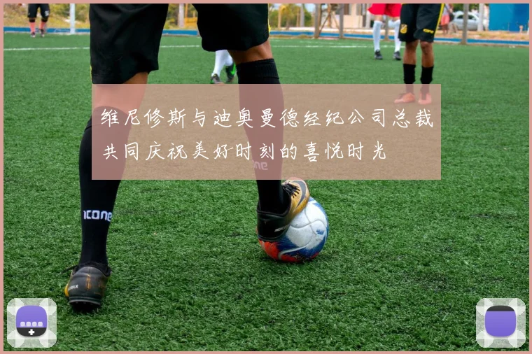 维尼修斯与迪奥曼德经纪公司总裁共同庆祝美好时刻的喜悦时光