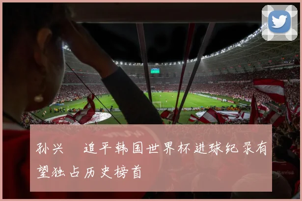 孙兴慜追平韩国世界杯进球纪录有望独占历史榜首