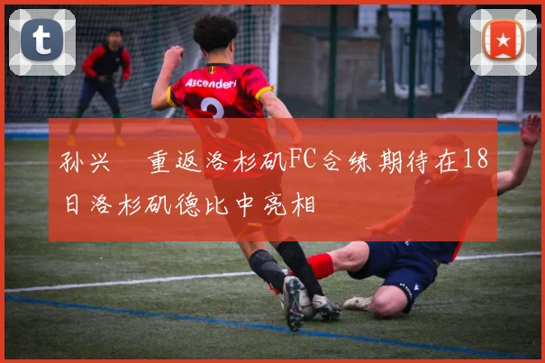 孙兴慜重返洛杉矶FC合练期待在18日洛杉矶德比中亮相