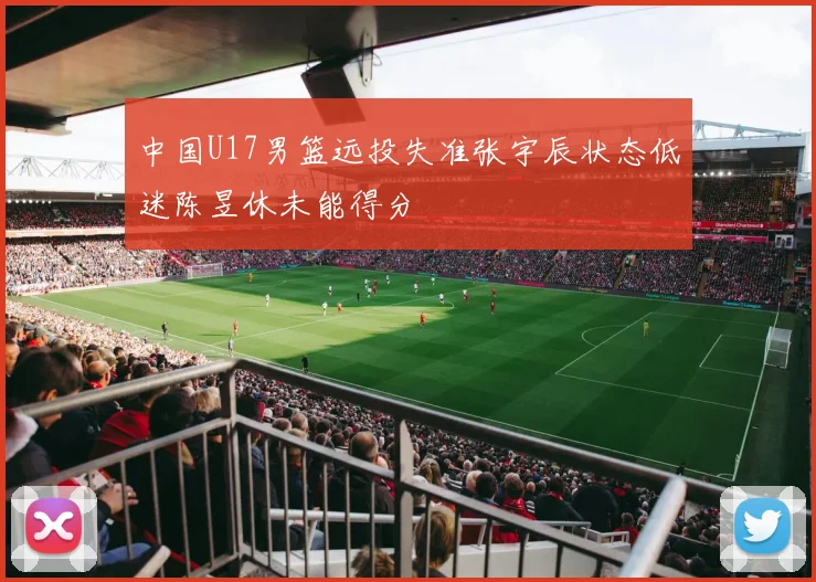 中国U17男篮远投失准张宇辰状态低迷陈昱休未能得分