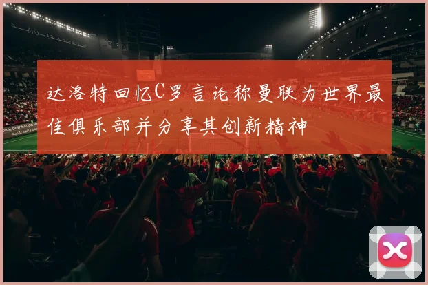 达洛特回忆C罗言论称曼联为世界最佳俱乐部并分享其创新精神