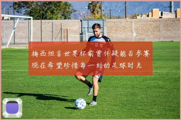 梅西坦言世界杯前曾怀疑能否参赛现在希望珍惜每一刻的足球时光
