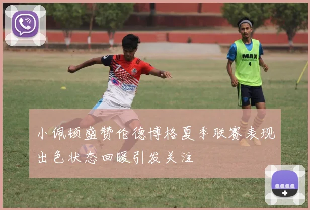 小佩顿盛赞伦德博格夏季联赛表现出色状态回暖引发关注