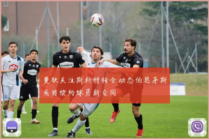 曼联关注斯科特转会动态伯恩茅斯或将续约球员新合同