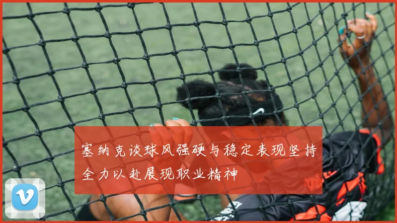 塞纳克谈球风强硬与稳定表现坚持全力以赴展现职业精神