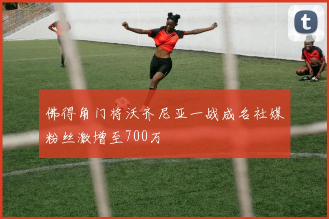 佛得角门将沃齐尼亚一战成名社媒粉丝激增至700万