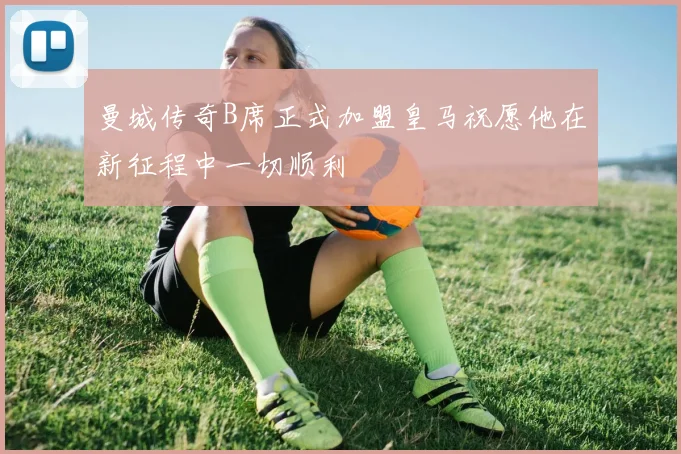 曼城传奇B席正式加盟皇马祝愿他在新征程中一切顺利