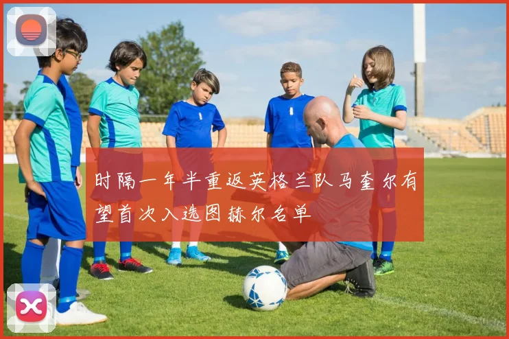 时隔一年半重返英格兰队马奎尔有望首次入选图赫尔名单
