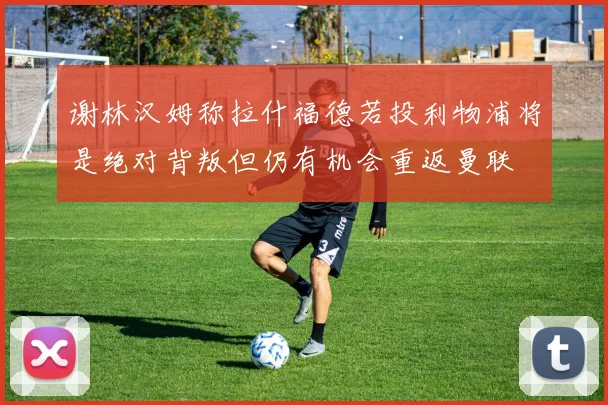 谢林汉姆称拉什福德若投利物浦将是绝对背叛但仍有机会重返曼联
