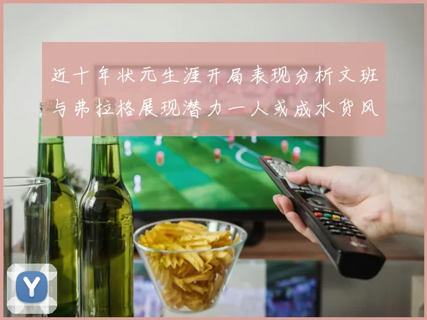 近十年状元生涯开局表现分析文班与弗拉格展现潜力一人或成水货风险