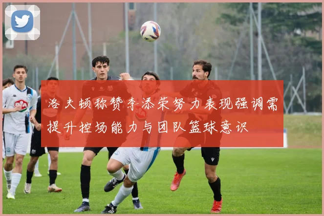 洛夫顿称赞李添荣努力表现强调需提升控场能力与团队篮球意识