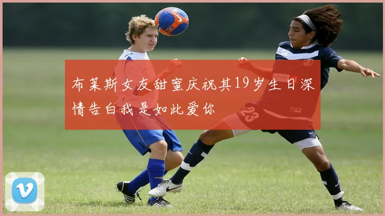 布莱斯女友甜蜜庆祝其19岁生日深情告白我是如此爱你